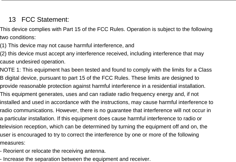13 FCC Statement: This device complies with Part 15 of the FCC Rules. Operation is subject to the following two conditions: (1) This device may not cause harmful interference, and (2) this device must accept any interference received, including interference that may cause undesired operation. NOTE 1: This equipment has been tested and found to comply with the limits for a Class B digital device, pursuant to part 15 of the FCC Rules. These limits are designed to provide reasonable protection against harmful interference in a residential installation. This equipment generates, uses and can radiate radio frequency energy and, if not installed and used in accordance with the instructions, may cause harmful interference to radio communications. However, there is no guarantee that interference will not occur in a particular installation. If this equipment does cause harmful interference to radio or television reception, which can be determined by turning the equipment off and on, the user is encouraged to try to correct the interference by one or more of the following measures: - Reorient or relocate the receiving antenna. - Increase the separation between the equipment and receiver. 