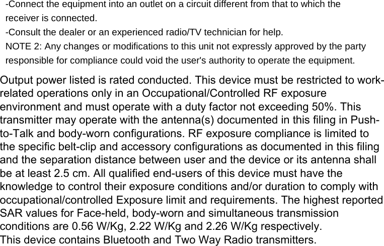 -Connect the equipment into an outlet on a circuit different from that to which the receiver is connected. -Consult the dealer or an experienced radio/TV technician for help. NOTE 2: Any changes or modifications to this unit not expressly approved by the party responsible for compliance could void the user&apos;s authority to operate the equipment. Output power listed is rated conducted. This device must be restricted to work-related operations only in an Occupational/Controlled RF exposure environment and must operate with a duty factor not exceeding 50%. This transmitter may operate with the antenna(s) documented in this filing in Push-to-Talk and body-worn configurations. RF exposure compliance is limited to the specific belt-clip and accessory configurations as documented in this filing and the separation distance between user and the device or its antenna shall be at least 2.5 cm. All qualified end-users of this device must have the knowledge to control their exposure conditions and/or duration to comply with occupational/controlled Exposure limit and requirements. The highest reported SAR values for Face-held, body-worn and simultaneous transmission conditions are 0.56 W/Kg, 2.22 W/Kg and 2.26 W/Kg respectively.This device contains Bluetooth and Two Way Radio transmitters.