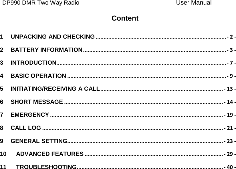 DP990 DMR Two Way Radio User Manual Content 1 UNPACKING AND CHECKING ................................................................................... - 2 - 2 BATTERY INFORMATION ........................................................................................... - 3 - 3 INTRODUCTION............................................................................................................ - 7 - 4 BASIC OPERATION ..................................................................................................... - 9 - 5 INITIATING/RECEIVING A CALL .............................................................................. - 13 - 6 SHORT MESSAGE ..................................................................................................... - 14 - 7 EMERGENCY .............................................................................................................. - 19 - 8 CALL LOG ................................................................................................................... - 21 - 9 GENERAL SETTING ................................................................................................... - 23 - 10 ADVANCED FEATURES ........................................................................................ - 29 - 11 TROUBLESHOOTING ............................................................................................. - 40 - 