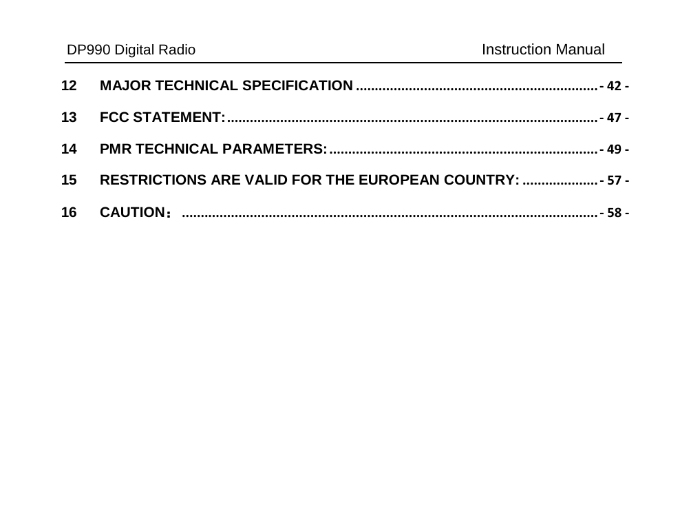 DP990 Digital Radio   Instruction Manual 12 MAJOR TECHNICAL SPECIFICATION ................................................................ - 42 - 13 FCC STATEMENT: .................................................................................................. - 47 - 14 PMR TECHNICAL PARAMETERS: ....................................................................... - 49 - 15 RESTRICTIONS ARE VALID FOR THE EUROPEAN COUNTRY: .................... - 57 - 16 CAUTION： .............................................................................................................. - 58 - 