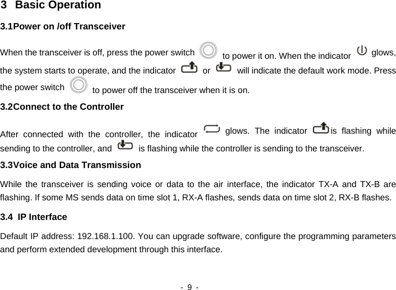  - 9 -   3 Basic Operation 3.1 Power on /off Transceiver When the transceiver is off, press the power switch    to power it on. When the indicator   glows, the system starts to operate, and the indicator   or    will indicate the default work mode. Press the power switch    to power off the transceiver when it is on. 3.2 Connect to the Controller After connected with the controller, the indicator   glows. The indicator  is flashing while sending to the controller, and    is flashing while the controller is sending to the transceiver. 3.3 Voice and Data Transmission While the transceiver is sending voice or data to the air interface, the indicator TX-A and TX-B are flashing. If some MS sends data on time slot 1, RX-A flashes, sends data on time slot 2, RX-B flashes. 3.4  IP Interface Default IP address: 192.168.1.100. You can upgrade software, configure the programming parameters and perform extended development through this interface.   
