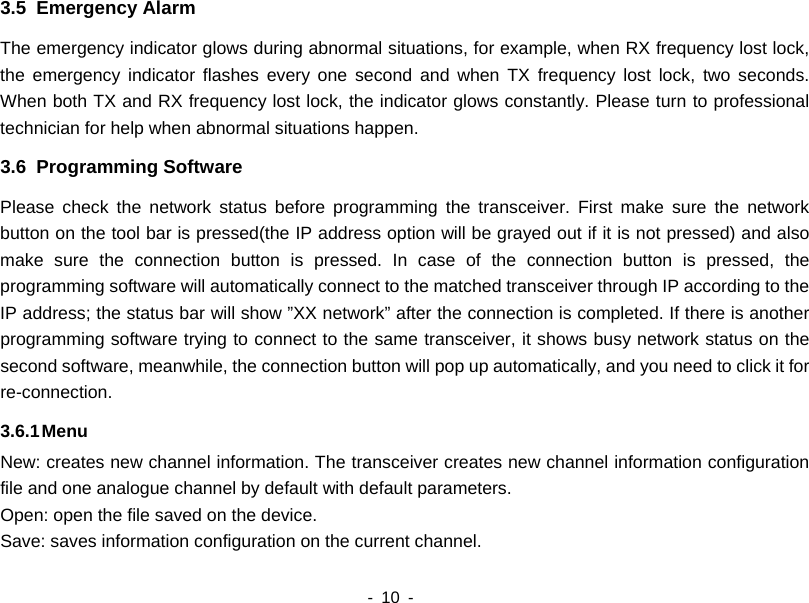    - 10 -  3.5  Emergency Alarm The emergency indicator glows during abnormal situations, for example, when RX frequency lost lock, the emergency indicator flashes every one second and when TX frequency lost lock, two seconds. When both TX and RX frequency lost lock, the indicator glows constantly. Please turn to professional technician for help when abnormal situations happen. 3.6  Programming Software Please check the network status before programming the transceiver. First make sure the network button on the tool bar is pressed(the IP address option will be grayed out if it is not pressed) and also make sure the connection button is pressed. In case of the connection button is pressed, the programming software will automatically connect to the matched transceiver through IP according to the IP address; the status bar will show ”XX network” after the connection is completed. If there is another programming software trying to connect to the same transceiver, it shows busy network status on the second software, meanwhile, the connection button will pop up automatically, and you need to click it for re-connection.  3.6.1 Menu New: creates new channel information. The transceiver creates new channel information configuration file and one analogue channel by default with default parameters. Open: open the file saved on the device. Save: saves information configuration on the current channel.     