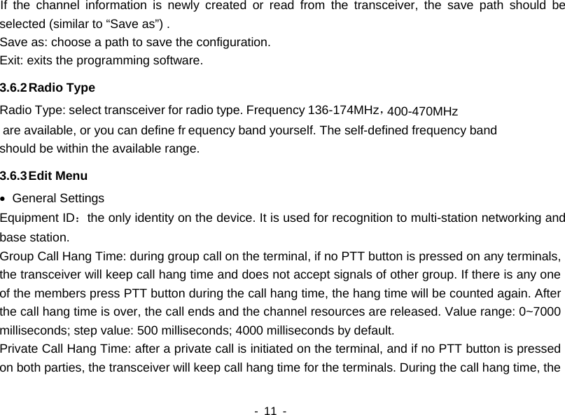  are available, or you can define fr400-470MHz    - 11 -   If the channel information is newly created or read from the transceiver, the save path should be selected (similar to “Save as”) . Save as: choose a path to save the configuration. Exit: exits the programming software.   3.6.2 Radio Type   Radio Type: select transceiver for radio type. Frequency 136-174MHz，equency band yourself. The self-defined frequency band should be within the available range.   3.6.3 Edit Menu • General Settings Equipment ID：the only identity on the device. It is used for recognition to multi-station networking and base station. Group Call Hang Time: during group call on the terminal, if no PTT button is pressed on any terminals, the transceiver will keep call hang time and does not accept signals of other group. If there is any one of the members press PTT button during the call hang time, the hang time will be counted again. After the call hang time is over, the call ends and the channel resources are released. Value range: 0~7000 milliseconds; step value: 500 milliseconds; 4000 milliseconds by default. Private Call Hang Time: after a private call is initiated on the terminal, and if no PTT button is pressed on both parties, the transceiver will keep call hang time for the terminals. During the call hang time, the 