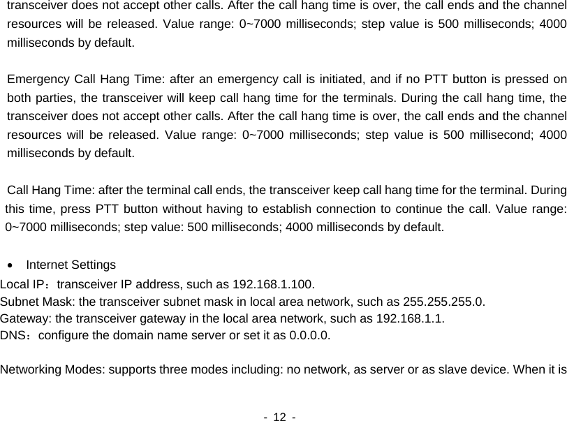    - 12 -  transceiver does not accept other calls. After the call hang time is over, the call ends and the channel resources will be released. Value range: 0~7000 milliseconds; step value is 500 milliseconds; 4000 milliseconds by default.    Emergency Call Hang Time: after an emergency call is initiated, and if no PTT button is pressed on both parties, the transceiver will keep call hang time for the terminals. During the call hang time, the transceiver does not accept other calls. After the call hang time is over, the call ends and the channel resources will be released. Value range: 0~7000 milliseconds; step value is 500 millisecond; 4000 milliseconds by default.    Call Hang Time: after the terminal call ends, the transceiver keep call hang time for the terminal. During this time, press PTT button without having to establish connection to continue the call. Value range: 0~7000 milliseconds; step value: 500 milliseconds; 4000 milliseconds by default.  •  Internet Settings Local IP：transceiver IP address, such as 192.168.1.100. Subnet Mask: the transceiver subnet mask in local area network, such as 255.255.255.0. Gateway: the transceiver gateway in the local area network, such as 192.168.1.1. DNS：configure the domain name server or set it as 0.0.0.0.  Networking Modes: supports three modes including: no network, as server or as slave device. When it is 