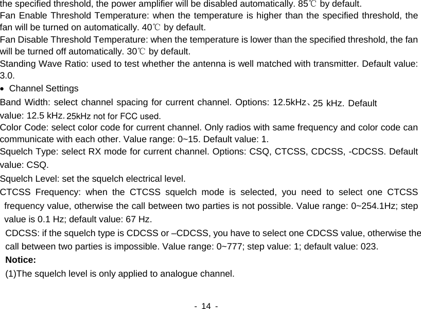    - 14 -  the specified threshold, the power amplifier will be disabled automatically. 85℃ by default.   Fan Enable Threshold Temperature: when the temperature is higher than the specified threshold, the fan will be turned on automatically. 40℃ by default.   Fan Disable Threshold Temperature: when the temperature is lower than the specified threshold, the fan will be turned off automatically. 30℃ by default.     Standing Wave Ratio: used to test whether the antenna is well matched with transmitter. Default value: 3.0. • Channel Settings Band Width: select channel spacing for current channel. Options: 12.5kHz、25 kHz. Default value: 12.5 kHz. Color Code: select color code for current channel. Only radios with same frequency and color code can communicate with each other. Value range: 0~15. Default value: 1. Squelch Type: select RX mode for current channel. Options: CSQ, CTCSS, CDCSS, -CDCSS. Default value: CSQ. Squelch Level: set the squelch electrical level. CTCSS Frequency: when the CTCSS squelch mode is selected, you need to select one CTCSS frequency value, otherwise the call between two parties is not possible. Value range: 0~254.1Hz; step value is 0.1 Hz; default value: 67 Hz. CDCSS: if the squelch type is CDCSS or –CDCSS, you have to select one CDCSS value, otherwise the call between two parties is impossible. Value range: 0~777; step value: 1; default value: 023. Notice: (1)The squelch level is only applied to analogue channel. 25kHz not for FCC used.