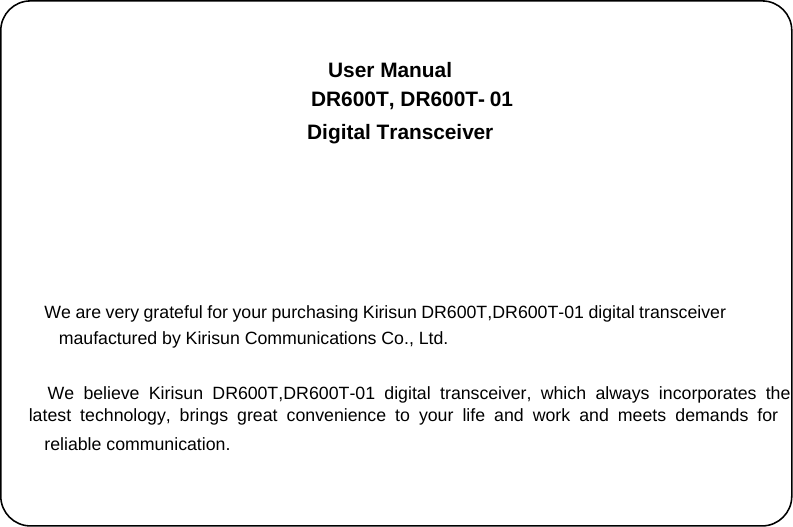 We believe Kirisun DR600T,DR600T-01 digital transceiver, which always incorporates the  latest technology, brings great convenience to your life and work and meets demands for risun DR600T,DR600T-01 digital transceiver  maufactured by Kirisun Communications Co., Ltd.   DR600T,  DR600T-  01      User Manual Digital Transceiver      We are very grateful for your purchasing Ki reliable communication.   