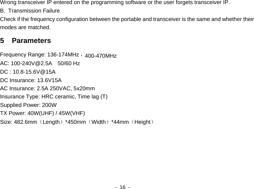    - 16 -  Wrong transceiver IP entered on the programming software or the user forgets transceiver IP.   B. Transmission Failure Check if the frequency configuration between the portable and transceiver is the same and whether their modes are matched. 5  Parameters Frequency Range: 136-174MHz ，400-470MHzAC: 100-240V@2.5A  50/60 Hz DC : 10.8-15.6V@15A DC Insurance: 13.6V15A AC Insurance: 2.5A 250VAC, 5x20mm Insurance Type: HRC ceramic, Time lag (T) Supplied Power: 200W TX Power: 40W(UHF) / 45W(VHF) Size: 482.6mm（Length）*450mm（Width）*44mm（Height）   