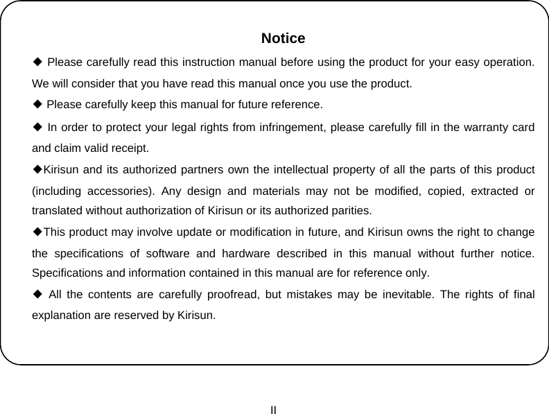  II    Notice ◆ Please carefully read this instruction manual before using the product for your easy operation. We will consider that you have read this manual once you use the product. ◆ Please carefully keep this manual for future reference. ◆ In order to protect your legal rights from infringement, please carefully fill in the warranty card and claim valid receipt. ◆Kirisun and its authorized partners own the intellectual property of all the parts of this product (including accessories). Any design and materials may not be modified, copied, extracted or translated without authorization of Kirisun or its authorized parities.   ◆This product may involve update or modification in future, and Kirisun owns the right to change the specifications of software and hardware described in this manual without further notice. Specifications and information contained in this manual are for reference only. ◆ All the contents are carefully proofread, but mistakes may be inevitable. The rights of final explanation are reserved by Kirisun. 