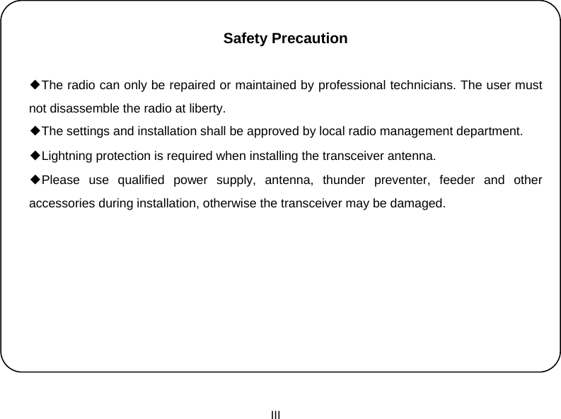  III    Safety Precaution     ◆The radio can only be repaired or maintained by professional technicians. The user must not disassemble the radio at liberty. ◆The settings and installation shall be approved by local radio management department. ◆Lightning protection is required when installing the transceiver antenna. ◆Please use qualified power supply, antenna, thunder preventer, feeder and other accessories during installation, otherwise the transceiver may be damaged.              