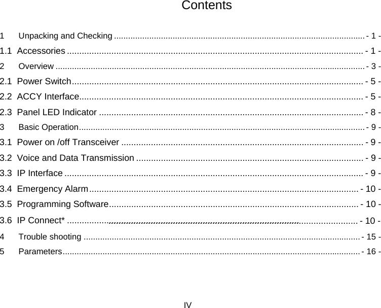  IV  Contents 1 Unpacking and Checking ........................................................................................................... - 1 - 1.1 Accessories ........................................................................................................................ - 1 - 2 Overview .................................................................................................................................... - 3 - 2.1 Power Switch ...................................................................................................................... - 5 - 2.2 ACCY Interface................................................................................................................... - 5 - 2.3 Panel LED Indicator ........................................................................................................... - 8 - 3 Basic Operation .......................................................................................................................... - 9 - 3.1 Power on /off Transceiver .................................................................................................. - 9 - 3.2 Voice and Data Transmission ............................................................................................ - 9 - 3.3 IP Interface ......................................................................................................................... - 9 - 3.4 Emergency Alarm .............................................................................................................  - 10 - 3.5 Programming Software ..................................................................................................... - 10 - 3.6 IP Connect* ..............................................................................................   4 Trouble shooting ...................................................................................................................... - 15 - 5 Parameters ............................................................................................................................... - 16 - ..................................................................................................... - 10 -