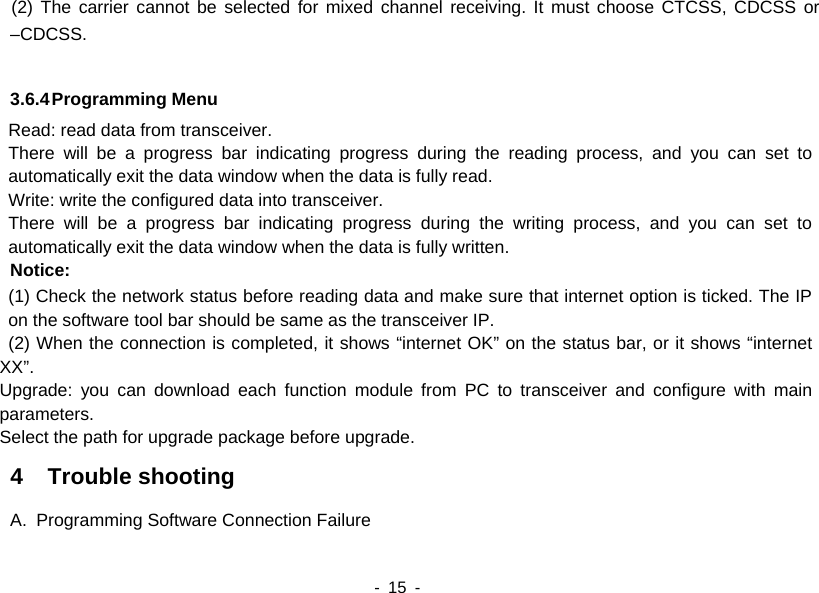    - 15 -   (2) The carrier cannot be selected for mixed channel receiving. It must choose CTCSS, CDCSS or –CDCSS.  3.6.4 Programming Menu Read: read data from transceiver. There will be a progress bar indicating progress during the reading process, and you can set to automatically exit the data window when the data is fully read.     Write: write the configured data into transceiver. There will be a progress bar indicating progress during the writing process, and you can set to automatically exit the data window when the data is fully written.   Notice: (1) Check the network status before reading data and make sure that internet option is ticked. The IP on the software tool bar should be same as the transceiver IP.   (2) When the connection is completed, it shows “internet OK” on the status bar, or it shows “internet XX”. Upgrade: you can download each function module from PC to transceiver and configure with main parameters. Select the path for upgrade package before upgrade.   4  Trouble shooting A.  Programming Software Connection Failure 