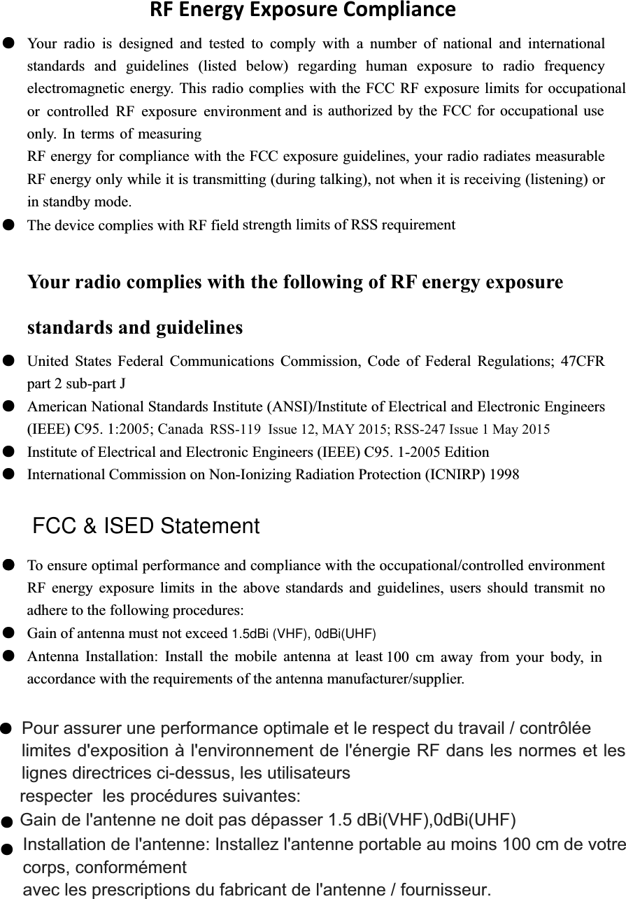Gain de l&apos;antenne ne doit pas dépasser 1.5 dBi(VHF),0dBi(UHF)   100 cm away from your body, in Installation de l&apos;antenne: Installez l&apos;antenne portable au moins 100 cm de votre FCC &amp; ISED Statementa at least :2005; Canada strength limits of RSS requirement adhere to the following procedures: The device complies with RF field only. In terms of measuring and is authorized by the FCC for occupational use or controlled RF exposure environmentth the FCC RF exposure limits for occupationalAntenna Installation: Install the mobile antennRFEnergyExposureComplianceƽ Your radio is designed and tested to comply with a number of national and international standards and guidelines (listed below) regarding human exposure to radio frequency electromagnetic energy. This radio complies wiRF energy for compliance with the FCC exposure guidelines, your radio radiates measurable RF energy only while it is transmitting (during talking), not when it is receiving (listening) or in standby mode. ƽYour radio complies with the following of RF energy exposure standards and guidelines ƽ United States Federal Communications Commission, Code of Federal Regulations; 47CFR part 2 sub-part J ƽ American National Standards Institute (ANSI)/Institute of Electrical and Electronic Engineers (IEEE) C95. 1ƽ Institute of Electrical and Electronic Engineers (IEEE) C95. 1-2005 Edition ƽ International Commission on Non-Ionizing Radiation Protection (ICNIRP) 1998 ƽ To ensure optimal performance and compliance with the occupational/controlled environment RF energy exposure limits in the above standards and guidelines, users should transmit no ƽ Gain of antenna must not exceed ƽaccordance with the requirements of the antenna manufacturer/supplier. ƽrespecter les Pour assurer une performance optimale et le respect du travail / contrôlée   limites d&apos;exposition à l&apos;environnement de l&apos;énergie RF dans les normes et les lignes directrices ci-dessus, les utilisateurs   procédures suivantes:   corps, conformément   avec les prescriptions du fabricant de l&apos;antenne / fournisseur.ƽƽƽRSS-119  Issue 12, MAY 2015; RSS-247 Issue 1 May 2015 1.5dBi (VHF), 0dBi(UHF)