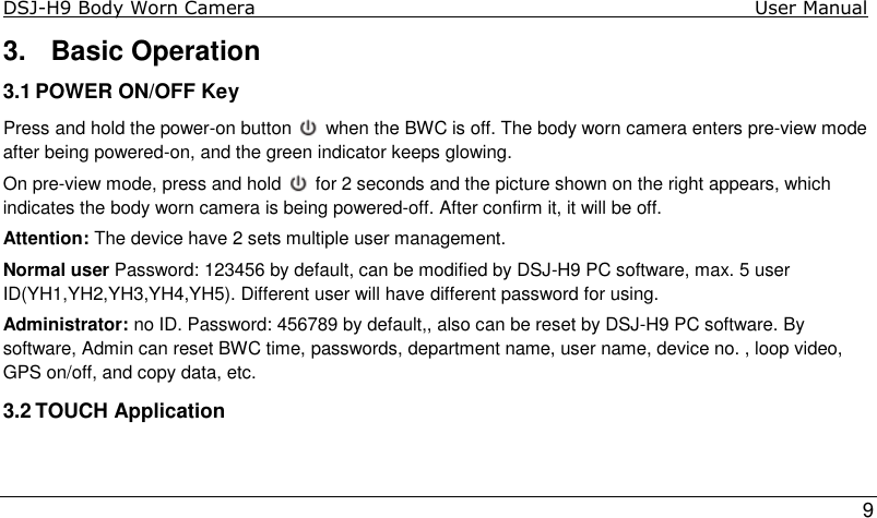 DSJ-H9 Body Worn Camera                                                                              User Manual    9 3.  Basic Operation 3.1 POWER ON/OFF Key Press and hold the power-on button   when the BWC is off. The body worn camera enters pre-view mode after being powered-on, and the green indicator keeps glowing.  On pre-view mode, press and hold   for 2 seconds and the picture shown on the right appears, which indicates the body worn camera is being powered-off. After confirm it, it will be off. Attention: The device have 2 sets multiple user management. Normal user Password: 123456 by default, can be modified by DSJ-H9 PC software, max. 5 user ID(YH1,YH2,YH3,YH4,YH5). Different user will have different password for using. Administrator: no ID. Password: 456789 by default,, also can be reset by DSJ-H9 PC software. By software, Admin can reset BWC time, passwords, department name, user name, device no. , loop video, GPS on/off, and copy data, etc.  3.2 TOUCH Application 