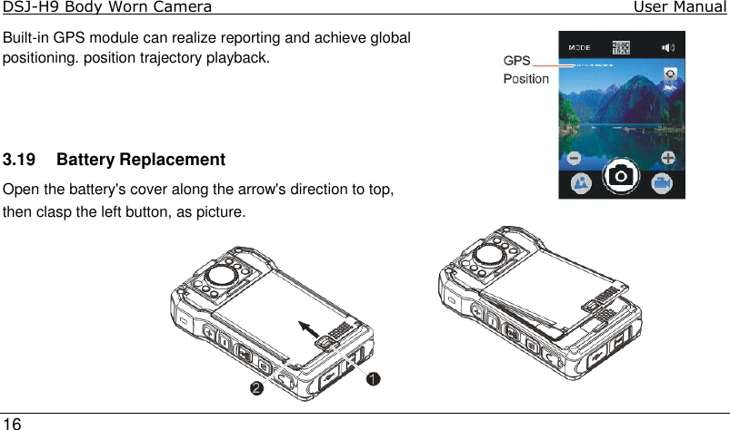 DSJ-H9 Body Worn Camera                                                                               User Manual     16  Built-in GPS module can realize reporting and achieve global positioning. position trajectory playback.     3.19  Battery Replacement  Open the battery&apos;s cover along the arrow&apos;s direction to top,  then clasp the left button, as picture.        
