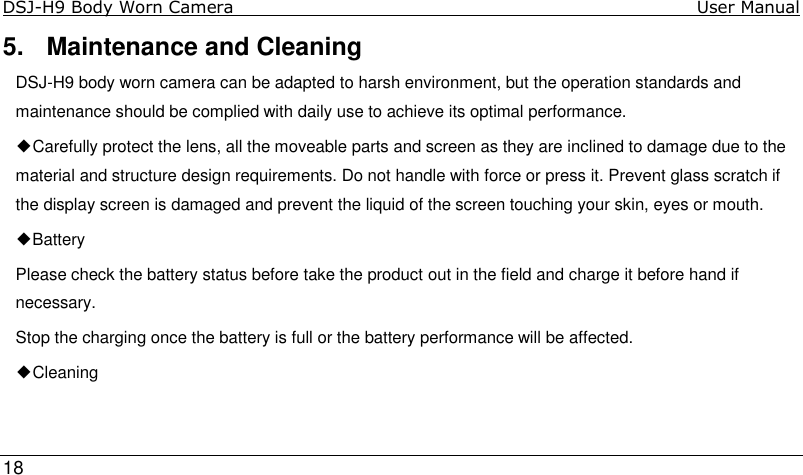 DSJ-H9 Body Worn Camera                                                                               User Manual     18  5.  Maintenance and Cleaning DSJ-H9 body worn camera can be adapted to harsh environment, but the operation standards and maintenance should be complied with daily use to achieve its optimal performance. ◆Carefully protect the lens, all the moveable parts and screen as they are inclined to damage due to the material and structure design requirements. Do not handle with force or press it. Prevent glass scratch if the display screen is damaged and prevent the liquid of the screen touching your skin, eyes or mouth. ◆Battery Please check the battery status before take the product out in the field and charge it before hand if necessary. Stop the charging once the battery is full or the battery performance will be affected. ◆Cleaning 