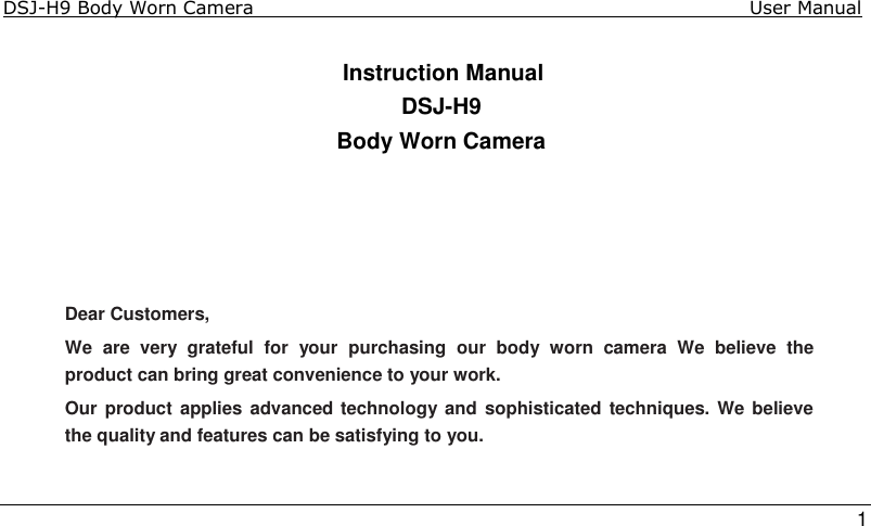 DSJ-H9 Body Worn Camera                                                                              User Manual    1  Instruction Manual DSJ-H9 Body Worn Camera     Dear Customers, We  are  very  grateful  for  your  purchasing  our  body  worn  camera  We  believe  the product can bring great convenience to your work.  Our product applies advanced technology and sophisticated techniques. We believe the quality and features can be satisfying to you.   