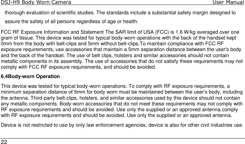DSJ-H9 Body Worn Camera                                                                               User Manual     22  thorough evaluation of scientific studies. The standards include a substantial safety margin designed to assure the safety of all persons regardless of age or health. FCC RF Exposure Information and Statement The SAR limit of USA (FCC) is 1.6 W/kg averaged over one gram of tissue. This device was tested for typical body-worn operations with the back of the handset kept 0mm from the body with belt-clips and 5mm without belt-clips.To maintain compliance with FCC RF exposure requirements, use accessories that maintain a 5mm separation distance between the user&apos;s body and the back of the handset. The use of belt clips, holsters and similar accessories should not contain metallic components in its assembly. The use of accessories that do not satisfy these requirements may not comply with FCC RF exposure requirements, and should be avoided. 6.4Body-worn Operation This device was tested for typical body-worn operations. To comply with RF exposure requirements, a minimum separation distance of 5mm for body worn must be maintained between the user’s body, including the antenna. Third-party belt-clips, holsters, and similar accessories used by this device should not contain any metallic components. Body-worn accessories that do not meet these requirements may not comply with RF exposure requirements and should be avoided. Use only the supplied or an approved antenna.comply with RF exposure requirements and should be avoided. Use only the supplied or an approved antenna. Device is not restricted to use by only law enforcement agencies, device is also for other civil industries use.
