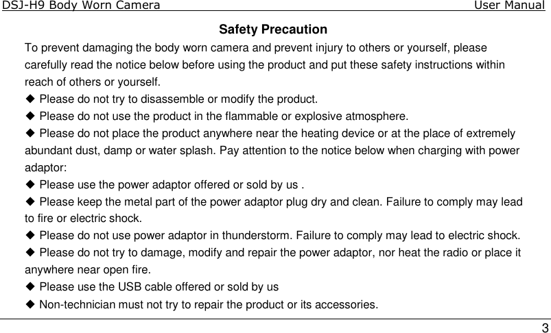 DSJ-H9 Body Worn Camera                                                                              User Manual    3 Safety Precaution To prevent damaging the body worn camera and prevent injury to others or yourself, please carefully read the notice below before using the product and put these safety instructions within reach of others or yourself. ◆ Please do not try to disassemble or modify the product. ◆ Please do not use the product in the flammable or explosive atmosphere. ◆ Please do not place the product anywhere near the heating device or at the place of extremely abundant dust, damp or water splash. Pay attention to the notice below when charging with power adaptor: ◆ Please use the power adaptor offered or sold by us . ◆ Please keep the metal part of the power adaptor plug dry and clean. Failure to comply may lead to fire or electric shock. ◆ Please do not use power adaptor in thunderstorm. Failure to comply may lead to electric shock. ◆ Please do not try to damage, modify and repair the power adaptor, nor heat the radio or place it anywhere near open fire. ◆ Please use the USB cable offered or sold by us ◆ Non-technician must not try to repair the product or its accessories. 