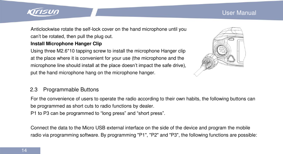                                                                        User Manual 14  Anticlockwise rotate the self-lock cover on the hand microphone until you can’t be rotated, then pull the plug out. Install Microphone Hanger Clip Using three M2.6*10 tapping screw to install the microphone Hanger clip at the place where it is convenient for your use (the microphone and the microphone line should install at the place doesn’t impact the safe drive), put the hand microphone hang on the microphone hanger.  2.3  Programmable Buttons   For the convenience of users to operate the radio according to their own habits, the following buttons can be programmed as short cuts to radio functions by dealer.   P1 to P3 can be programmed to “long press” and “short press”.  Connect the data to the Micro USB external interface on the side of the device and program the mobile radio via programming software. By programming &quot;P1&quot;, &quot;P2&quot; and &quot;P3&quot;, the following functions are possible:  