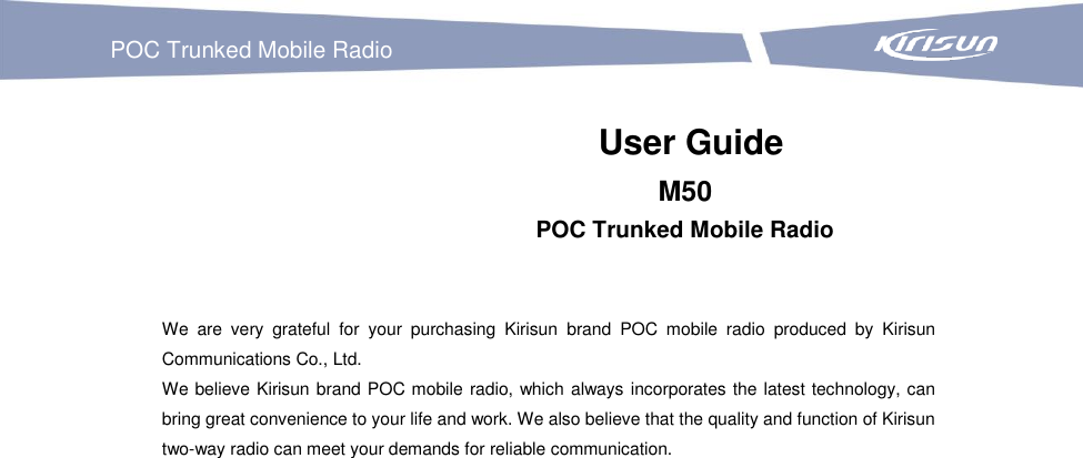   POC Trunked Mobile Radio                                                  III                            User Guide                          M50                                      POC Trunked Mobile Radio                           We  are  very  grateful  for  your  purchasing  Kirisun  brand  POC  mobile  radio  produced  by  Kirisun Communications Co., Ltd.   We believe Kirisun brand POC mobile radio, which always incorporates the latest technology, can bring great convenience to your life and work. We also believe that the quality and function of Kirisun two-way radio can meet your demands for reliable communication.