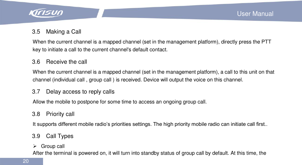                                                                        User Manual 20  3.5  Making a Call When the current channel is a mapped channel (set in the management platform), directly press the PTT key to initiate a call to the current channel&apos;s default contact. 3.6  Receive the call When the current channel is a mapped channel (set in the management platform), a call to this unit on that channel (individual call , group call ) is received. Device will output the voice on this channel. 3.7  Delay access to reply calls Allow the mobile to postpone for some time to access an ongoing group call. 3.8  Priority call It supports different mobile radio’s priorities settings. The high priority mobile radio can initiate call first.. 3.9  Call Types   Group call After the terminal is powered on, it will turn into standby status of group call by default. At this time, the 
