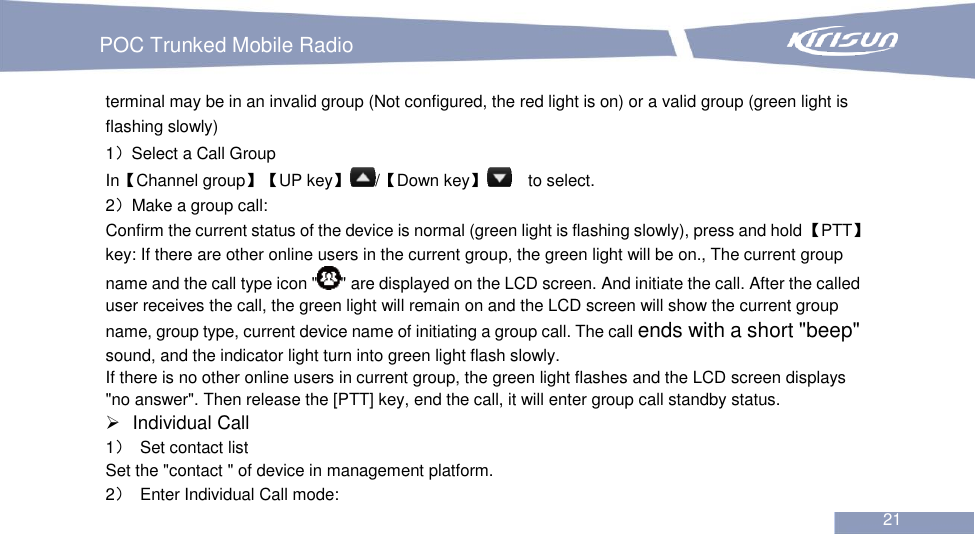   POC Trunked Mobile Radio                                                               21  terminal may be in an invalid group (Not configured, the red light is on) or a valid group (green light is flashing slowly) 1）Select a Call Group In【Channel group】【UP key】/【Down key】  to select. 2）Make a group call: Confirm the current status of the device is normal (green light is flashing slowly), press and hold 【PTT】 key: If there are other online users in the current group, the green light will be on., The current group name and the call type icon &quot; &quot; are displayed on the LCD screen. And initiate the call. After the called user receives the call, the green light will remain on and the LCD screen will show the current group name, group type, current device name of initiating a group call. The call ends with a short &quot;beep&quot; sound, and the indicator light turn into green light flash slowly. If there is no other online users in current group, the green light flashes and the LCD screen displays &quot;no answer&quot;. Then release the [PTT] key, end the call, it will enter group call standby status.   Individual Call 1）  Set contact list   Set the &quot;contact &quot; of device in management platform. 2）  Enter Individual Call mode: 