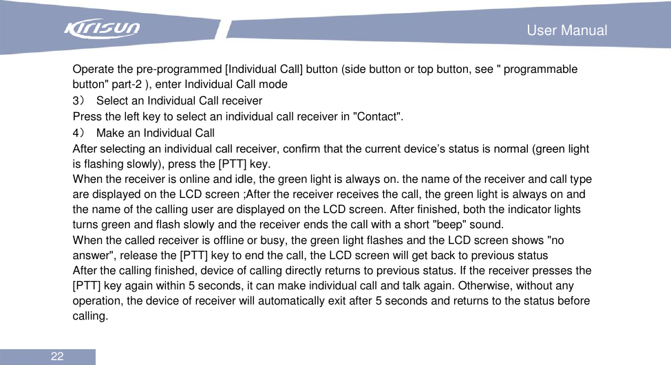                                                                        User Manual 22  Operate the pre-programmed [Individual Call] button (side button or top button, see &quot; programmable button&quot; part-2 ), enter Individual Call mode 3）  Select an Individual Call receiver Press the left key to select an individual call receiver in &quot;Contact&quot;. 4）  Make an Individual Call After selecting an individual call receiver, confirm that the current device’s status is normal (green light is flashing slowly), press the [PTT] key. When the receiver is online and idle, the green light is always on. the name of the receiver and call type are displayed on the LCD screen ;After the receiver receives the call, the green light is always on and the name of the calling user are displayed on the LCD screen. After finished, both the indicator lights turns green and flash slowly and the receiver ends the call with a short &quot;beep&quot; sound.   When the called receiver is offline or busy, the green light flashes and the LCD screen shows &quot;no answer&quot;, release the [PTT] key to end the call, the LCD screen will get back to previous status After the calling finished, device of calling directly returns to previous status. If the receiver presses the [PTT] key again within 5 seconds, it can make individual call and talk again. Otherwise, without any operation, the device of receiver will automatically exit after 5 seconds and returns to the status before calling.    
