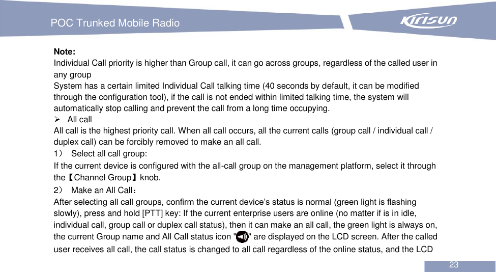   POC Trunked Mobile Radio                                                               23  Note: Individual Call priority is higher than Group call, it can go across groups, regardless of the called user in any group   System has a certain limited Individual Call talking time (40 seconds by default, it can be modified through the configuration tool), if the call is not ended within limited talking time, the system will automatically stop calling and prevent the call from a long time occupying.     All call   All call is the highest priority call. When all call occurs, all the current calls (group call / individual call / duplex call) can be forcibly removed to make an all call.   1）  Select all call group: If the current device is configured with the all-call group on the management platform, select it through the【Channel Group】knob. 2）  Make an All Call： After selecting all call groups, confirm the current device’s status is normal (green light is flashing slowly), press and hold [PTT] key: If the current enterprise users are online (no matter if is in idle, individual call, group call or duplex call status), then it can make an all call, the green light is always on, the current Group name and All Call status icon &quot; &quot; are displayed on the LCD screen. After the called user receives all call, the call status is changed to all call regardless of the online status, and the LCD 