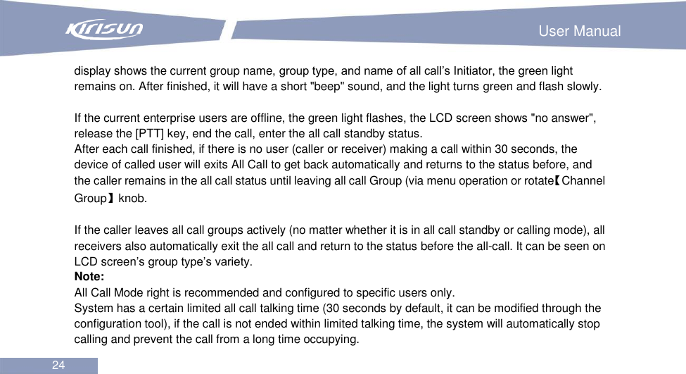                                                                        User Manual 24  display shows the current group name, group type, and name of all call’s Initiator, the green light remains on. After finished, it will have a short &quot;beep&quot; sound, and the light turns green and flash slowly.  If the current enterprise users are offline, the green light flashes, the LCD screen shows &quot;no answer&quot;, release the [PTT] key, end the call, enter the all call standby status. After each call finished, if there is no user (caller or receiver) making a call within 30 seconds, the device of called user will exits All Call to get back automatically and returns to the status before, and the caller remains in the all call status until leaving all call Group (via menu operation or rotate【Channel Group】knob.    If the caller leaves all call groups actively (no matter whether it is in all call standby or calling mode), all receivers also automatically exit the all call and return to the status before the all-call. It can be seen on LCD screen’s group type’s variety.   Note: All Call Mode right is recommended and configured to specific users only. System has a certain limited all call talking time (30 seconds by default, it can be modified through the configuration tool), if the call is not ended within limited talking time, the system will automatically stop calling and prevent the call from a long time occupying.   