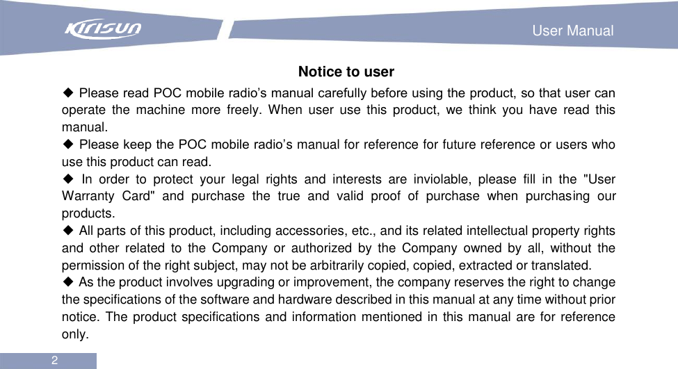                                                                        User Manual 2  Notice to user ◆ Please read POC mobile radio’s manual carefully before using the product, so that user can operate  the  machine  more  freely. When  user  use  this  product,  we  think  you  have  read  this manual. ◆ Please keep the POC mobile radio’s manual for reference for future reference or users who use this product can read. ◆  In  order  to  protect  your  legal  rights  and  interests  are  inviolable,  please  fill  in  the  &quot;User Warranty  Card&quot;  and  purchase  the  true  and  valid  proof  of  purchase  when  purchasing  our products. ◆ All parts of this product, including accessories, etc., and its related intellectual property rights and  other  related  to  the  Company  or  authorized  by  the  Company  owned  by  all,  without  the permission of the right subject, may not be arbitrarily copied, copied, extracted or translated. ◆ As the product involves upgrading or improvement, the company reserves the right to change the specifications of the software and hardware described in this manual at any time without prior notice. The product specifications and information mentioned in this manual are for reference only. 