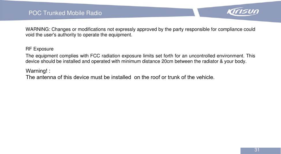 POC Trunked Mobile Radio  31 WARNING: Changes or modifications not expressly approved by the party responsible for compliance could void the user&apos;s authority to operate the equipment.   RF Exposure The equipment complies with FCC radiation exposure limits set forth for an uncontrolled environment. This device should be installed and operated with minimum distance 20cm between the radiator &amp; your body. Warning! :The antenna of this device must be installed  on the roof or trunk of the vehicle.
