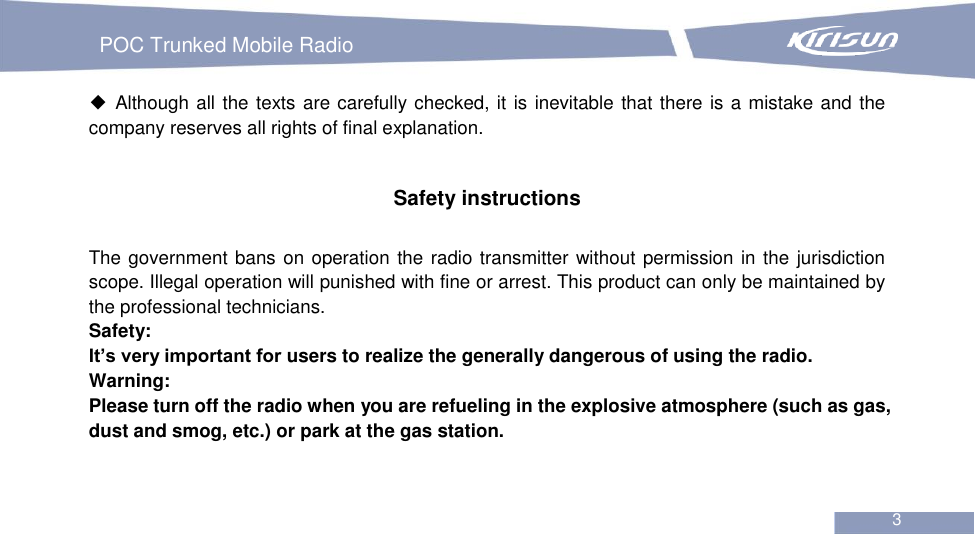   POC Trunked Mobile Radio                                                               3  ◆ Although all the texts are carefully checked, it is inevitable that there is a mistake and the company reserves all rights of final explanation.   Safety instructions  The government bans on operation the radio transmitter without permission in the jurisdiction scope. Illegal operation will punished with fine or arrest. This product can only be maintained by the professional technicians. Safety:   It’s very important for users to realize the generally dangerous of using the radio. Warning:   Please turn off the radio when you are refueling in the explosive atmosphere (such as gas, dust and smog, etc.) or park at the gas station.   