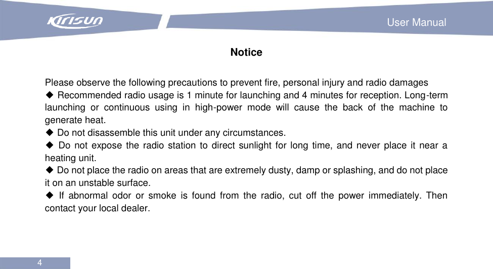                                                                        User Manual 4  Notice  Please observe the following precautions to prevent fire, personal injury and radio damages ◆ Recommended radio usage is 1 minute for launching and 4 minutes for reception. Long-term launching  or  continuous  using  in  high-power  mode  will  cause  the  back  of  the  machine  to generate heat. ◆ Do not disassemble this unit under any circumstances. ◆ Do not expose  the radio station to direct sunlight  for long time, and never place it near a heating unit. ◆ Do not place the radio on areas that are extremely dusty, damp or splashing, and do not place it on an unstable surface. ◆  If  abnormal  odor  or  smoke  is  found  from  the  radio,  cut  off  the  power  immediately.  Then contact your local dealer.      