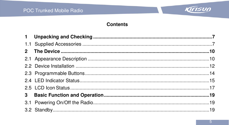   POC Trunked Mobile Radio                                                               5  Contents 1 Unpacking and Checking ........................................................................................ 7 1.1 Supplied Accessories ................................................................................................ 7 2 The Device ..............................................................................................................10 2.1 Appearance Description ..........................................................................................10 2.2 Device Installation ...................................................................................................12 2.3 Programmable Buttons ............................................................................................14 2.4 LED Indicator Status ................................................................................................15 2.5 LCD Icon Status .......................................................................................................17 3 Basic Function and Operation ..............................................................................19 3.1 Powering On/Off the Radio......................................................................................19 3.2 Standby....................................................................................................................19 