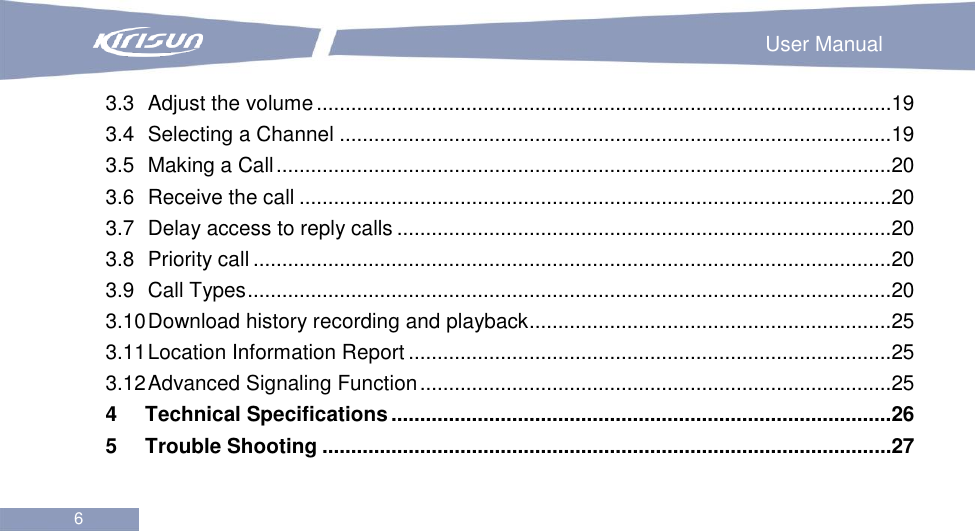                                                                        User Manual 6  3.3 Adjust the volume ....................................................................................................19 3.4 Selecting a Channel ................................................................................................19 3.5 Making a Call ...........................................................................................................20 3.6 Receive the call .......................................................................................................20 3.7 Delay access to reply calls ......................................................................................20 3.8 Priority call ...............................................................................................................20 3.9 Call Types ................................................................................................................20 3.10 Download history recording and playback ...............................................................25 3.11 Location Information Report ....................................................................................25 3.12 Advanced Signaling Function ..................................................................................25 4 Technical Specifications .......................................................................................26 5 Trouble Shooting ...................................................................................................27  