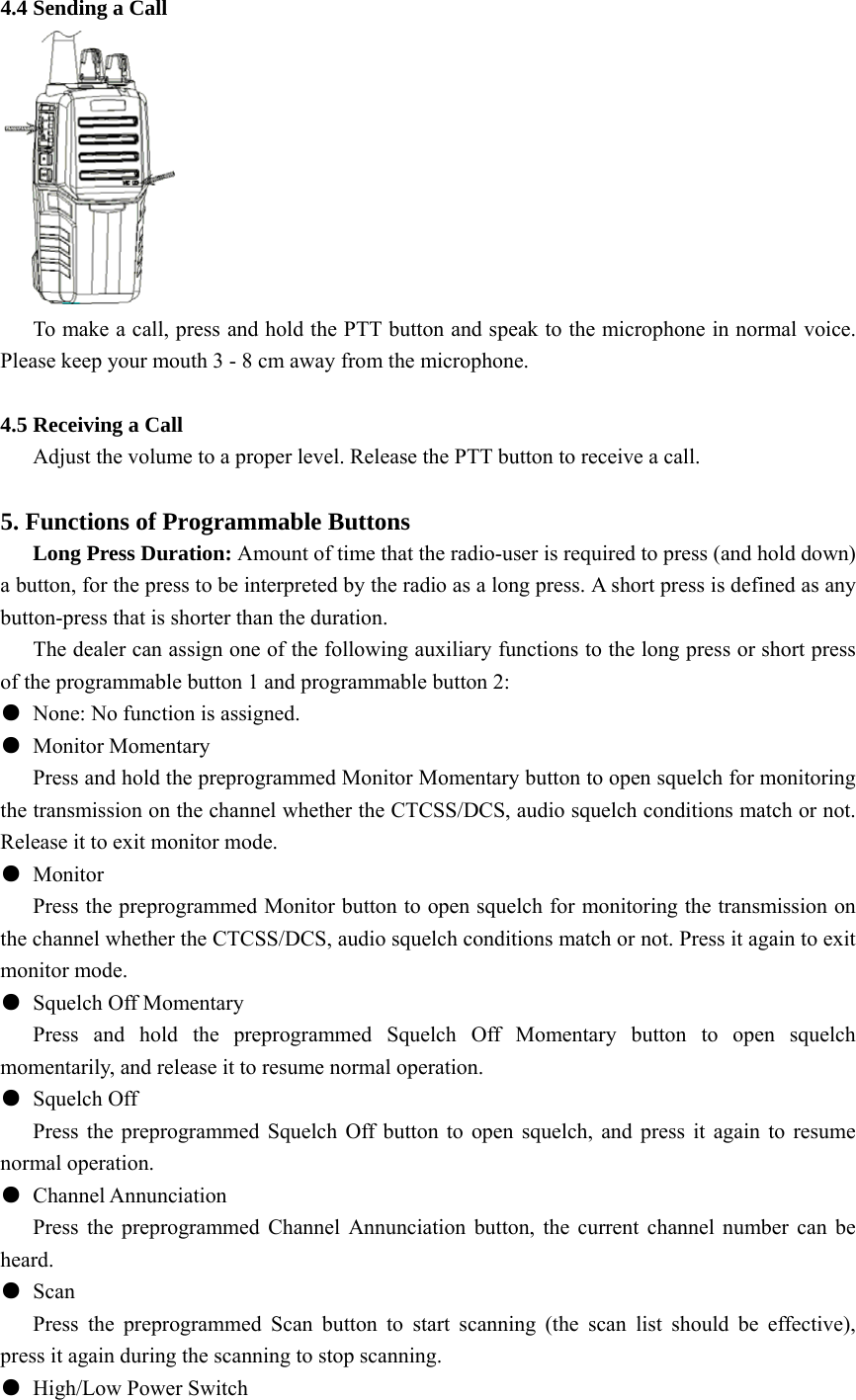 4.4 Sending a Call        To make a call, press and hold the PTT button and speak to the microphone in normal voice. Please keep your mouth 3 - 8 cm away from the microphone.  4.5 Receiving a Call         Adjust the volume to a proper level. Release the PTT button to receive a call.    5. Functions of Programmable Buttons Long Press Duration: Amount of time that the radio-user is required to press (and hold down) a button, for the press to be interpreted by the radio as a long press. A short press is defined as any button-press that is shorter than the duration.   The dealer can assign one of the following auxiliary functions to the long press or short press of the programmable button 1 and programmable button 2:   ●  None: No function is assigned. ● Monitor Momentary Press and hold the preprogrammed Monitor Momentary button to open squelch for monitoring the transmission on the channel whether the CTCSS/DCS, audio squelch conditions match or not. Release it to exit monitor mode.         ● Monitor       Press the preprogrammed Monitor button to open squelch for monitoring the transmission on the channel whether the CTCSS/DCS, audio squelch conditions match or not. Press it again to exit monitor mode. ●  Squelch Off Momentary    Press and hold the preprogrammed Squelch Off Momentary button to open squelch momentarily, and release it to resume normal operation. ● Squelch Off       Press the preprogrammed Squelch Off button to open squelch, and press it again to resume normal operation.   ● Channel Annunciation      Press the preprogrammed Channel Annunciation button, the current channel number can be heard.  ● Scan    Press the preprogrammed Scan button to start scanning (the scan list should be effective), press it again during the scanning to stop scanning.   ●  High/Low Power Switch 