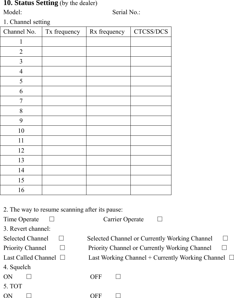  10. Status Setting (by the dealer) Model:                            Serial No.: 1. Channel setting Channel No.  Tx frequency  Rx frequency  CTCSS/DCS1    2    3    4    5    6    7    8    9    10    11    12    13    14    15    16     2. The way to resume scanning after its pause: Time Operate     □               Carrier Operate       □ 3. Revert channel: Selected Channel      □       Selected Channel or Currently Working Channel      □ Priority Channel    □       Priority Channel or Currently Working Channel      □ Last Called Channel  □       Last Working Channel + Currently Working Channel □ 4. Squelch ON    □                  OFF    □ 5. TOT ON    □                  OFF    □         