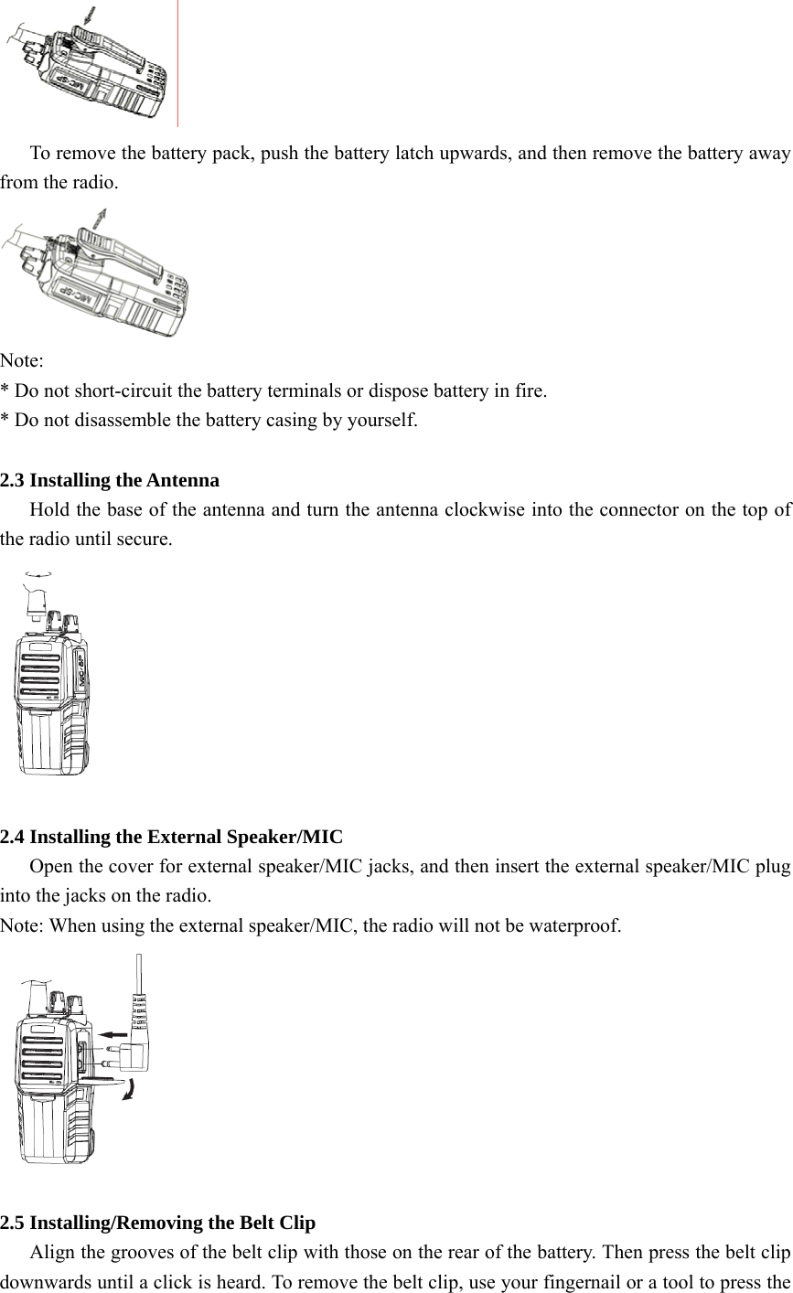  To remove the battery pack, push the battery latch upwards, and then remove the battery away from the radio.  Note:  * Do not short-circuit the battery terminals or dispose battery in fire.   * Do not disassemble the battery casing by yourself.  2.3 Installing the Antenna   Hold the base of the antenna and turn the antenna clockwise into the connector on the top of the radio until secure.   2.4 Installing the External Speaker/MIC       Open the cover for external speaker/MIC jacks, and then insert the external speaker/MIC plug into the jacks on the radio. Note: When using the external speaker/MIC, the radio will not be waterproof.   2.5 Installing/Removing the Belt Clip       Align the grooves of the belt clip with those on the rear of the battery. Then press the belt clip downwards until a click is heard. To remove the belt clip, use your fingernail or a tool to press the 