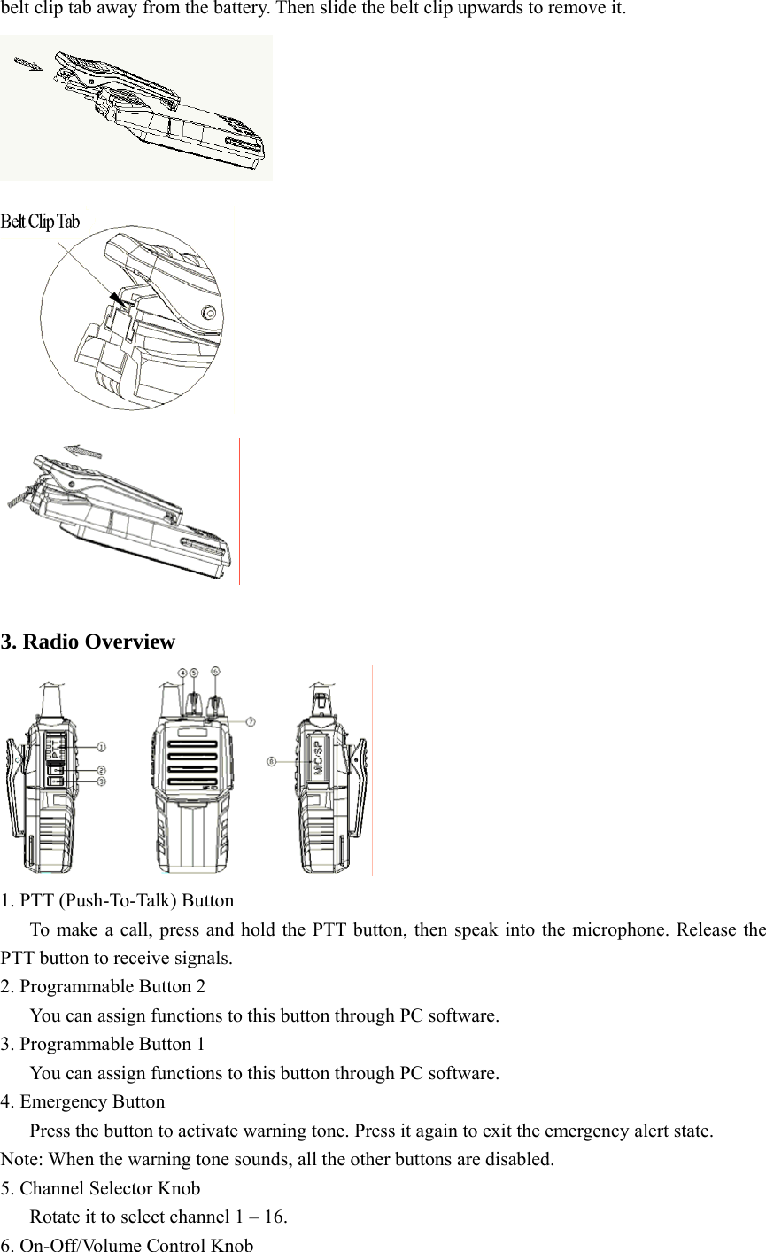 belt clip tab away from the battery. Then slide the belt clip upwards to remove it.     3. Radio Overview  1. PTT (Push-To-Talk) Button       To make a call, press and hold the PTT button, then speak into the microphone. Release the PTT button to receive signals. 2. Programmable Button 2       You can assign functions to this button through PC software. 3. Programmable Button 1       You can assign functions to this button through PC software.   4. Emergency Button       Press the button to activate warning tone. Press it again to exit the emergency alert state.   Note: When the warning tone sounds, all the other buttons are disabled.   5. Channel Selector Knob       Rotate it to select channel 1 – 16.   6. On-Off/Volume Control Knob 