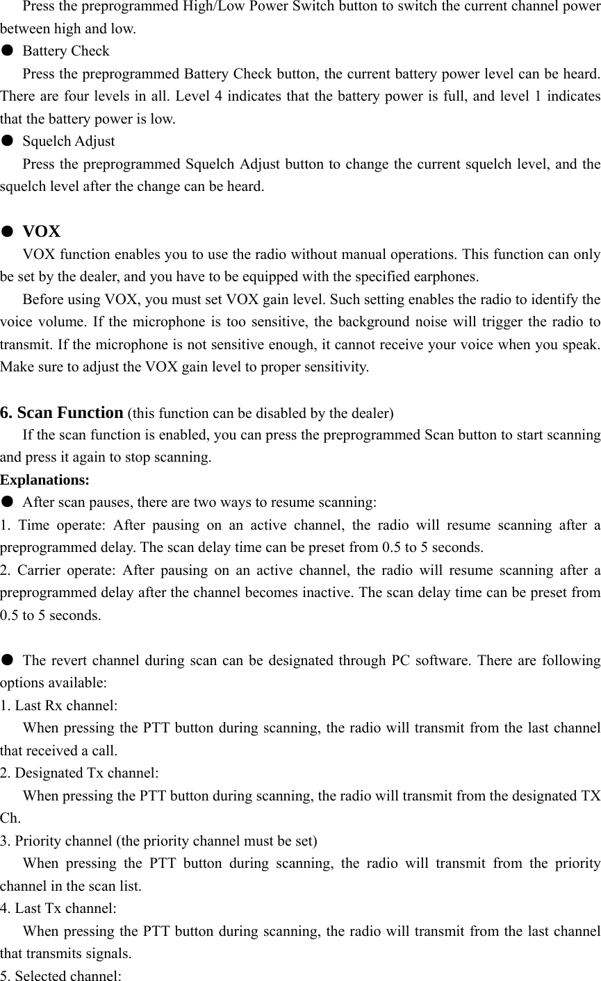       Press the preprogrammed High/Low Power Switch button to switch the current channel power between high and low. ● Battery Check       Press the preprogrammed Battery Check button, the current battery power level can be heard. There are four levels in all. Level 4 indicates that the battery power is full, and level 1 indicates that the battery power is low.   ● Squelch Adjust       Press the preprogrammed Squelch Adjust button to change the current squelch level, and the squelch level after the change can be heard.    ● VOX       VOX function enables you to use the radio without manual operations. This function can only be set by the dealer, and you have to be equipped with the specified earphones.         Before using VOX, you must set VOX gain level. Such setting enables the radio to identify the voice volume. If the microphone is too sensitive, the background noise will trigger the radio to transmit. If the microphone is not sensitive enough, it cannot receive your voice when you speak. Make sure to adjust the VOX gain level to proper sensitivity.  6. Scan Function (this function can be disabled by the dealer)       If the scan function is enabled, you can press the preprogrammed Scan button to start scanning and press it again to stop scanning.   Explanations: ●  After scan pauses, there are two ways to resume scanning: 1. Time operate: After pausing on an active channel, the radio will resume scanning after a preprogrammed delay. The scan delay time can be preset from 0.5 to 5 seconds. 2. Carrier operate: After pausing on an active channel, the radio will resume scanning after a preprogrammed delay after the channel becomes inactive. The scan delay time can be preset from 0.5 to 5 seconds.  ●  The revert channel during scan can be designated through PC software. There are following options available:   1. Last Rx channel:       When pressing the PTT button during scanning, the radio will transmit from the last channel that received a call.   2. Designated Tx channel:       When pressing the PTT button during scanning, the radio will transmit from the designated TX Ch. 3. Priority channel (the priority channel must be set)    When pressing the PTT button during scanning, the radio will transmit from the priority channel in the scan list.   4. Last Tx channel:       When pressing the PTT button during scanning, the radio will transmit from the last channel that transmits signals. 5. Selected channel: 