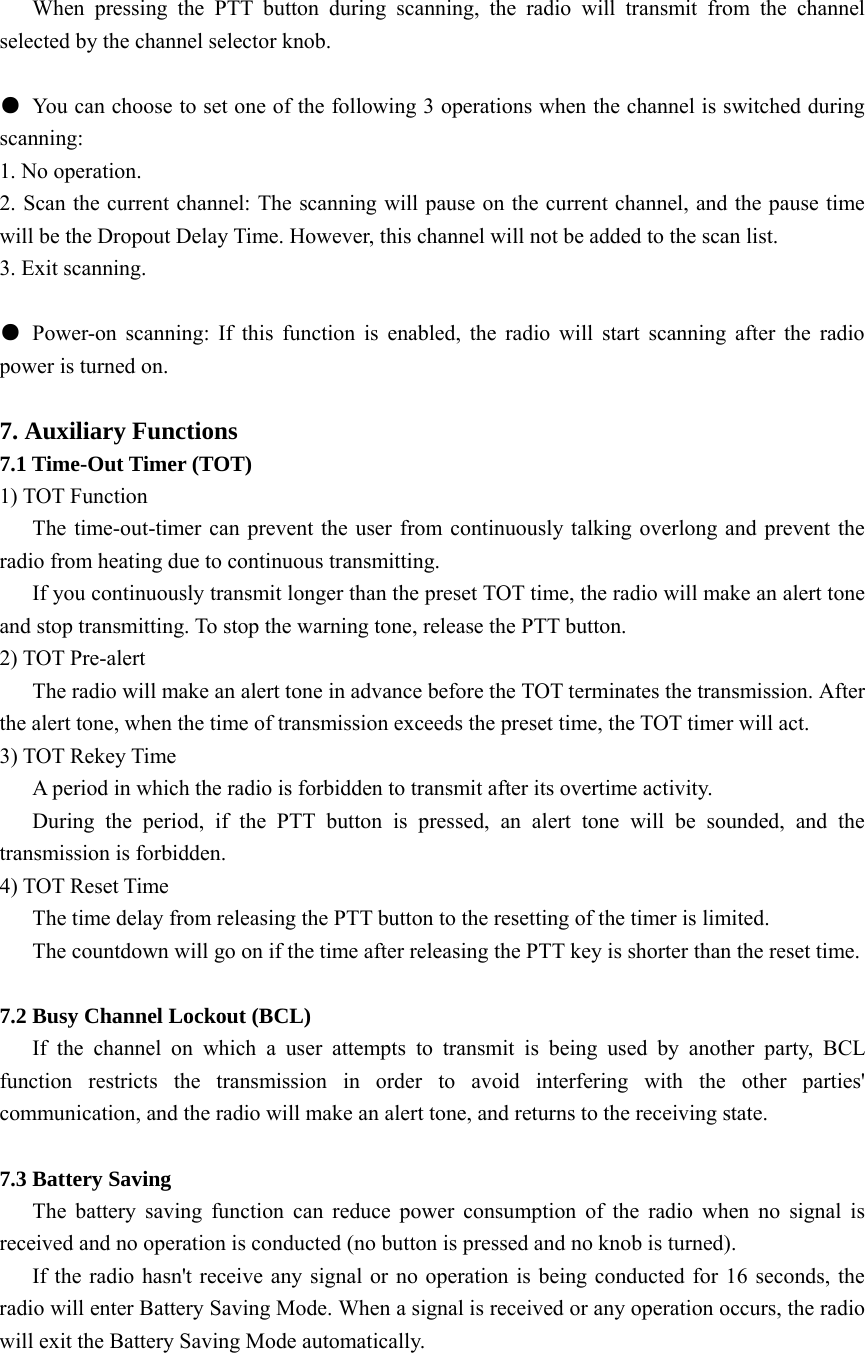    When pressing the PTT button during scanning, the radio will transmit from the channel selected by the channel selector knob.    ●  You can choose to set one of the following 3 operations when the channel is switched during scanning: 1. No operation. 2. Scan the current channel: The scanning will pause on the current channel, and the pause time will be the Dropout Delay Time. However, this channel will not be added to the scan list.   3. Exit scanning.    ● Power-on scanning: If this function is enabled, the radio will start scanning after the radio power is turned on.    7. Auxiliary Functions 7.1 Time-Out Timer (TOT) 1) TOT Function       The time-out-timer can prevent the user from continuously talking overlong and prevent the radio from heating due to continuous transmitting. If you continuously transmit longer than the preset TOT time, the radio will make an alert tone and stop transmitting. To stop the warning tone, release the PTT button. 2) TOT Pre-alert       The radio will make an alert tone in advance before the TOT terminates the transmission. After the alert tone, when the time of transmission exceeds the preset time, the TOT timer will act. 3) TOT Rekey Time       A period in which the radio is forbidden to transmit after its overtime activity. During the period, if the PTT button is pressed, an alert tone will be sounded, and the transmission is forbidden. 4) TOT Reset Time       The time delay from releasing the PTT button to the resetting of the timer is limited. The countdown will go on if the time after releasing the PTT key is shorter than the reset time.  7.2 Busy Channel Lockout (BCL)    If the channel on which a user attempts to transmit is being used by another party, BCL function restricts the transmission in order to avoid interfering with the other parties&apos; communication, and the radio will make an alert tone, and returns to the receiving state.  7.3 Battery Saving    The battery saving function can reduce power consumption of the radio when no signal is received and no operation is conducted (no button is pressed and no knob is turned).       If the radio hasn&apos;t receive any signal or no operation is being conducted for 16 seconds, the radio will enter Battery Saving Mode. When a signal is received or any operation occurs, the radio will exit the Battery Saving Mode automatically.  