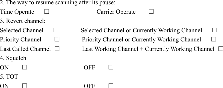 2. The way to resume scanning after its pause: Time Operate     □               Carrier Operate       □ 3. Revert channel: Selected Channel      □       Selected Channel or Currently Working Channel      □ Priority Channel    □       Priority Channel or Currently Working Channel      □ Last Called Channel  □       Last Working Channel + Currently Working Channel □ 4. Squelch ON    □                  OFF    □ 5. TOT ON    □                  OFF    □         