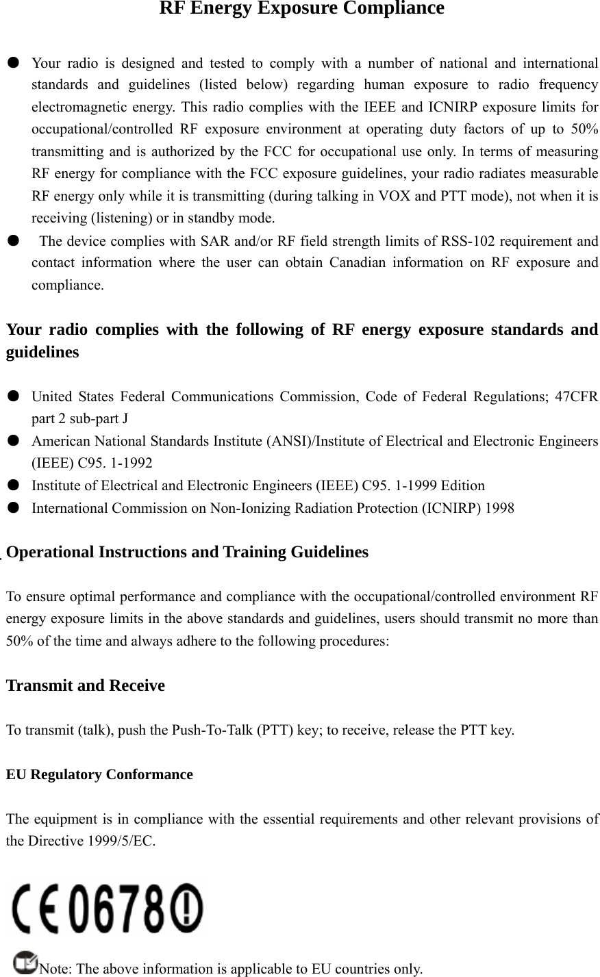 RF Energy Exposure Compliance  ●  Your radio is designed and tested to comply with a number of national and international standards and guidelines (listed below) regarding human exposure to radio frequency electromagnetic energy. This radio complies with the IEEE and ICNIRP exposure limits for occupational/controlled RF exposure environment at operating duty factors of up to 50% transmitting and is authorized by the FCC for occupational use only. In terms of measuring RF energy for compliance with the FCC exposure guidelines, your radio radiates measurable RF energy only while it is transmitting (during talking in VOX and PTT mode), not when it is receiving (listening) or in standby mode. ●    The device complies with SAR and/or RF field strength limits of RSS-102 requirement and contact information where the user can obtain Canadian information on RF exposure and compliance.  Your radio complies with the following of RF energy exposure standards and guidelines  ●  United States Federal Communications Commission, Code of Federal Regulations; 47CFR part 2 sub-part J ●  American National Standards Institute (ANSI)/Institute of Electrical and Electronic Engineers (IEEE) C95. 1-1992 ●  Institute of Electrical and Electronic Engineers (IEEE) C95. 1-1999 Edition ●  International Commission on Non-Ionizing Radiation Protection (ICNIRP) 1998  Operational Instructions and Training Guidelines  To ensure optimal performance and compliance with the occupational/controlled environment RF energy exposure limits in the above standards and guidelines, users should transmit no more than 50% of the time and always adhere to the following procedures:  Transmit and Receive  To transmit (talk), push the Push-To-Talk (PTT) key; to receive, release the PTT key.  EU Regulatory Conformance  The equipment is in compliance with the essential requirements and other relevant provisions of the Directive 1999/5/EC.   Note: The above information is applicable to EU countries only. 