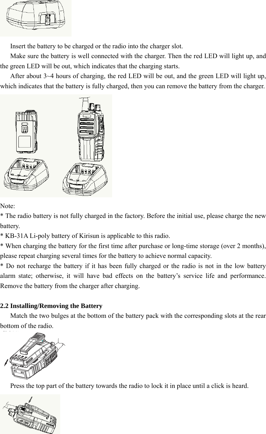  Insert the battery to be charged or the radio into the charger slot.         Make sure the battery is well connected with the charger. Then the red LED will light up, and the green LED will be out, which indicates that the charging starts.   After about 3~4 hours of charging, the red LED will be out, and the green LED will light up, which indicates that the battery is fully charged, then you can remove the battery from the charger.    Note: * The radio battery is not fully charged in the factory. Before the initial use, please charge the new battery. * KB-31A Li-poly battery of Kirisun is applicable to this radio.   * When charging the battery for the first time after purchase or long-time storage (over 2 months), please repeat charging several times for the battery to achieve normal capacity.   * Do not recharge the battery if it has been fully charged or the radio is not in the low battery alarm state; otherwise, it will have bad effects on the battery’s service life and performance. Remove the battery from the charger after charging.  2.2 Installing/Removing the Battery       Match the two bulges at the bottom of the battery pack with the corresponding slots at the rear bottom of the radio.          Press the top part of the battery towards the radio to lock it in place until a click is heard.    