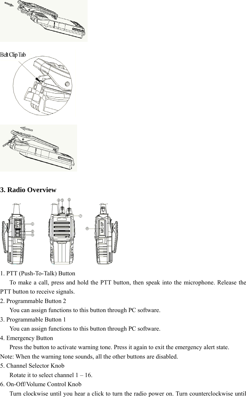     3. Radio Overview  1. PTT (Push-To-Talk) Button       To make a call, press and hold the PTT button, then speak into the microphone. Release the PTT button to receive signals. 2. Programmable Button 2       You can assign functions to this button through PC software. 3. Programmable Button 1       You can assign functions to this button through PC software.   4. Emergency Button       Press the button to activate warning tone. Press it again to exit the emergency alert state.   Note: When the warning tone sounds, all the other buttons are disabled.   5. Channel Selector Knob       Rotate it to select channel 1 – 16.   6. On-Off/Volume Control Knob       Turn clockwise until you hear a click to turn the radio power on. Turn counterclockwise until 