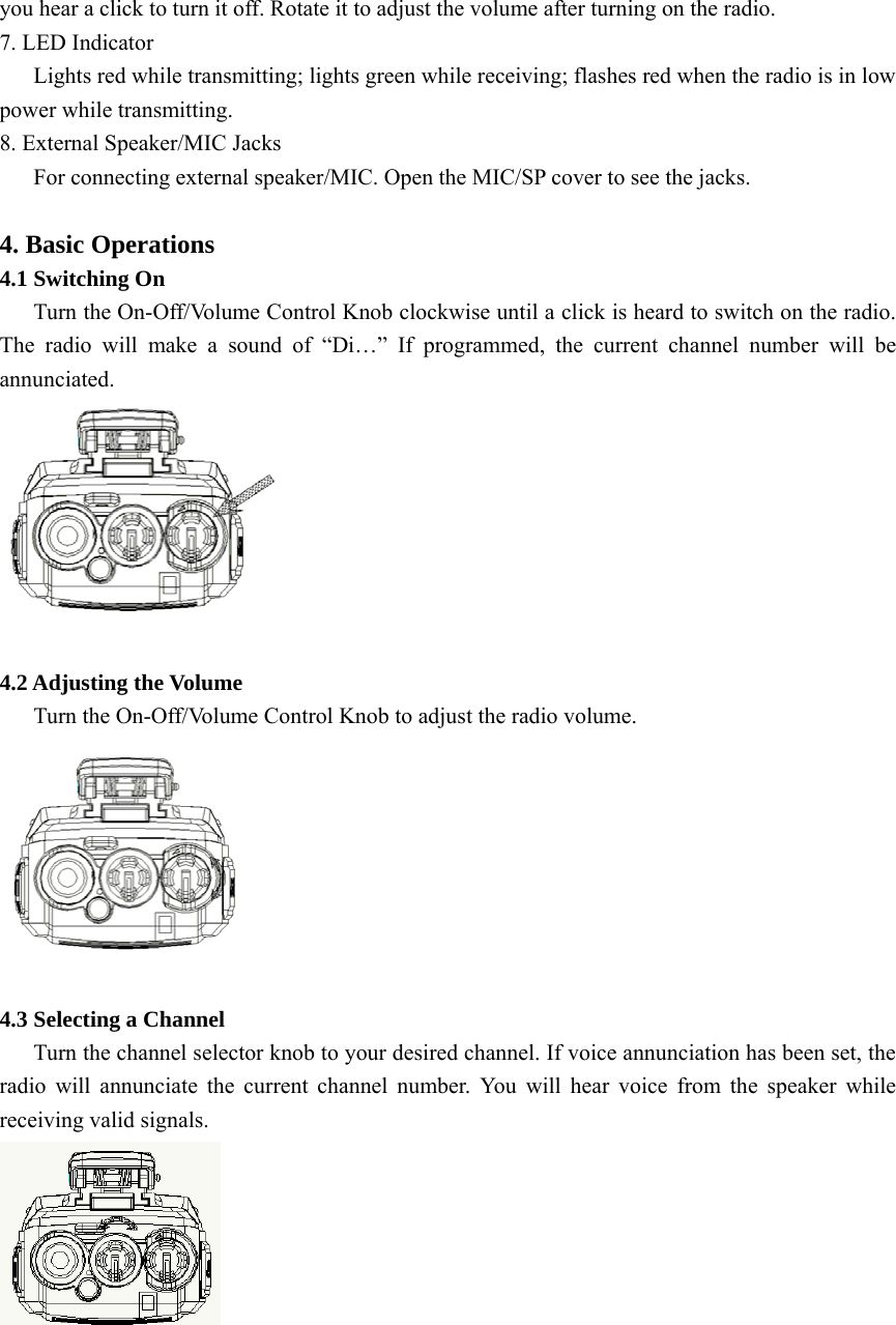 you hear a click to turn it off. Rotate it to adjust the volume after turning on the radio. 7. LED Indicator       Lights red while transmitting; lights green while receiving; flashes red when the radio is in low power while transmitting. 8. External Speaker/MIC Jacks       For connecting external speaker/MIC. Open the MIC/SP cover to see the jacks.    4. Basic Operations 4.1 Switching On       Turn the On-Off/Volume Control Knob clockwise until a click is heard to switch on the radio. The radio will make a sound of “Di…” If programmed, the current channel number will be annunciated.   4.2 Adjusting the Volume       Turn the On-Off/Volume Control Knob to adjust the radio volume.   4.3 Selecting a Channel       Turn the channel selector knob to your desired channel. If voice annunciation has been set, the radio will annunciate the current channel number. You will hear voice from the speaker while receiving valid signals.     