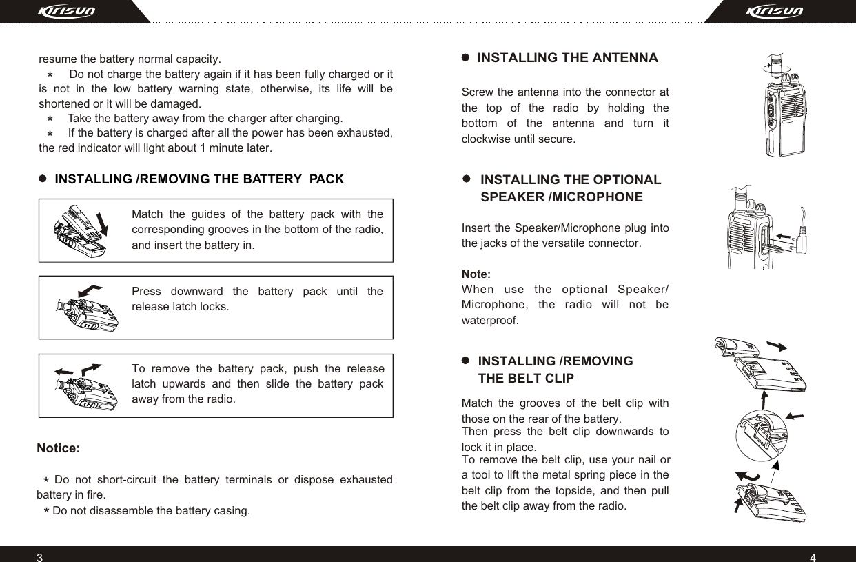 INSTALLING /REMOVING THE BATTERY  PACK43*resume the battery normal capacity. Do not charge the battery again if it has been fully charged or it is not in the low battery warning state, otherwise, its life will be shortened or it will be damaged.         Take the battery away from the charger after charging.         If the battery is charged after all the power has been exhausted, the red indicator will light about 1 minute later.Match the guides of the battery pack with the corresponding grooves in the bottom of the radio, and insert the battery in.Press downward the battery pack until the release latch locks.To remove the battery pack, push the release latch upwards and then slide the battery pack away from the radio.Notice:    Do not short-circuit the battery terminals or dispose exhausted    battery in fire.     Do not disassemble the battery casing.*INSTALLING THE OPTIONAL SPEAKER /MICROPHONEINSTALLING THE ANTENNAScrew the antenna into the connector at the top of the radio by holding the bottom of the antenna and turn it clockwise until secure.Insert the Speaker/Microphone plug into the jacks of the versatile connector.Note: When use the optional Speaker/ Microphone, the radio will not be waterproof.Match the grooves of the belt clip with those on the rear of the battery. Then press the belt clip downwards to lock it in place.To remove the belt clip, use your nail or a tool to lift the metal spring piece in the belt clip from the topside, and then pull the belt clip away from the radio.INSTALLING /REMOVING THE BELT CLIP***