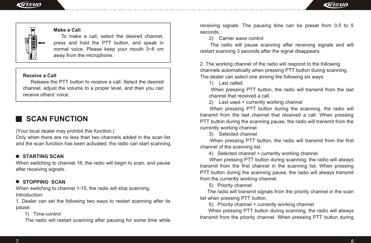 87Make a Call     To make a call, select the desired channel, press and hold the PTT button, and speak in normal voice. Please keep your mouth 3~8 cm away from the microphone.Receive a Call     Release the PTT button to receive a call. Select the desired channel, adjust the volume to a proper level, and then you can receive others&apos; voice.(Your local dealer may prohibit this function.)Only when there are no less than two channels added in the scan list and the scan function has been activated, the radio can start scanning.     STARTING SCANWhen switching to channel 16, the radio will begin to scan, and pause after receiving signals.     STOPPING  SCANWhen switching to channel 1-15, the radio will stop scanning.Introduction:1. Dealer can set the following two ways to restart scanning after its pause:1)   Time-control      The radio will restart scanning after pausing for some time while receiving signals. The pausing time can be preset from 0.5 to 5 seconds.2)    Carrier wave control    The radio will pause scanning after receiving signals and will restart scanning 3 seconds after the signal disappears.2. The working channel of the radio will respond to the following channels automatically when pressing PTT button during scanning. The dealer can select one among the following six ways.1)    Last called When pressing PTT button, the radio will transmit from the last channel that received a call.2)    Last used + currently working channel    When pressing PTT button during the scanning, the radio will transmit from the last channel that received a call. When pressing PTT button during the scanning pause, the radio will transmit from the currently working channel.3)    Selected channel     When pressing PTT button, the radio will transmit from the first channel of the scanning list.4)   Selected channel + currently working channel      When pressing PTT button during scanning, the radio will always transmit from the first channel in the scanning list. When pressing PTT button during the scanning pause, the radio will always transmit from the currently working channel.5)   Priority channel     The radio will transmit signals from the priority channel in the scan list when pressing PTT button.6)   Priority channel + currently working channel     When pressing PTT button during scanning, the radio will always transmit from the priority channel. When pressing PTT button during SCAN FUNCTION