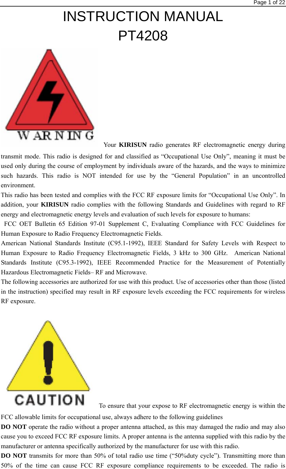                                                                                Page 1 of 22 INSTRUCTION MANUAL PT4208 Your  KIRISUN radio generates RF electromagnetic energy during transmit mode. This radio is designed for and classified as “Occupational Use Only”, meaning it must be used only during the course of employment by individuals aware of the hazards, and the ways to minimize such hazards. This radio is NOT intended for use by the “General Population” in an uncontrolled environment. This radio has been tested and complies with the FCC RF exposure limits for “Occupational Use Only”. In addition, your KIRISUN radio complies with the following Standards and Guidelines with regard to RF energy and electromagnetic energy levels and evaluation of such levels for exposure to humans:  FCC OET Bulletin 65 Edition 97-01 Supplement C, Evaluating Compliance with FCC Guidelines for Human Exposure to Radio Frequency Electromagnetic Fields.     American National Standards Institute (C95.1-1992), IEEE Standard for Safety Levels with Respect to Human Exposure to Radio Frequency Electromagnetic Fields, 3 kHz to 300 GHz.  American National Standards Institute (C95.3-1992), IEEE Recommended Practice for the Measurement of Potentially Hazardous Electromagnetic Fields– RF and Microwave.     The following accessories are authorized for use with this product. Use of accessories other than those (listed in the instruction) specified may result in RF exposure levels exceeding the FCC requirements for wireless RF exposure. To ensure that your expose to RF electromagnetic energy is within the FCC allowable limits for occupational use, always adhere to the following guidelines DO NOT operate the radio without a proper antenna attached, as this may damaged the radio and may also cause you to exceed FCC RF exposure limits. A proper antenna is the antenna supplied with this radio by the manufacturer or antenna specifically authorized by the manufacturer for use with this radio. DO NOT transmits for more than 50% of total radio use time (“50%duty cycle”). Transmitting more than 50% of the time can cause FCC RF exposure compliance requirements to be exceeded. The radio is 