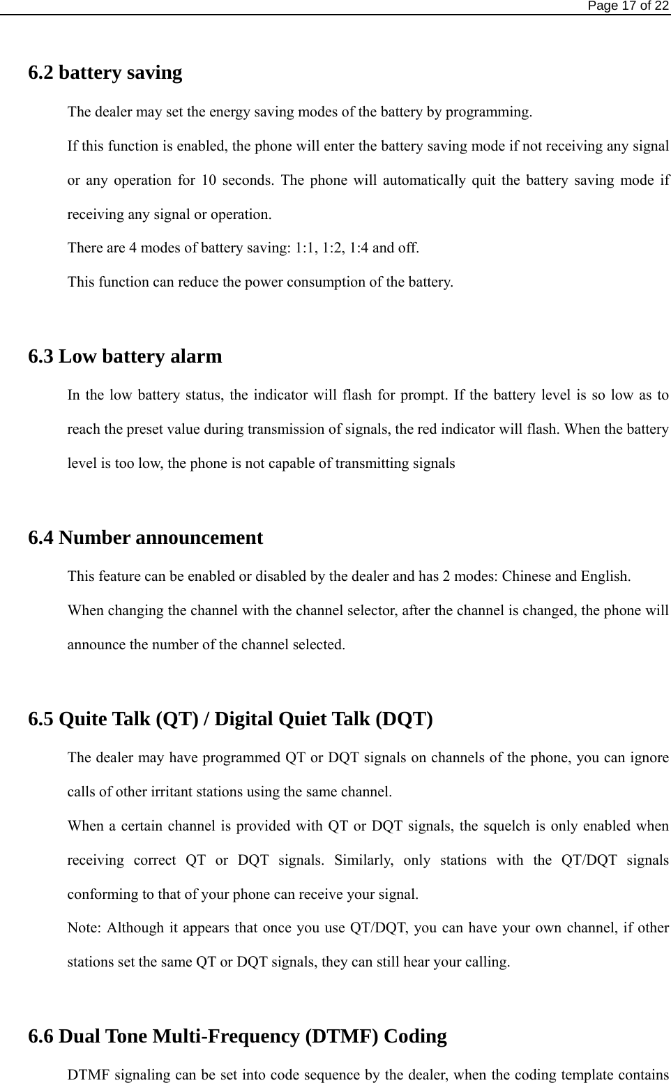                                                                                Page 17 of 22  6.2 battery saving   The dealer may set the energy saving modes of the battery by programming.   If this function is enabled, the phone will enter the battery saving mode if not receiving any signal or any operation for 10 seconds. The phone will automatically quit the battery saving mode if receiving any signal or operation.   There are 4 modes of battery saving: 1:1, 1:2, 1:4 and off.   This function can reduce the power consumption of the battery.    6.3 Low battery alarm   In the low battery status, the indicator will flash for prompt. If the battery level is so low as to reach the preset value during transmission of signals, the red indicator will flash. When the battery level is too low, the phone is not capable of transmitting signals    6.4 Number announcement   This feature can be enabled or disabled by the dealer and has 2 modes: Chinese and English.   When changing the channel with the channel selector, after the channel is changed, the phone will announce the number of the channel selected.    6.5 Quite Talk (QT) / Digital Quiet Talk (DQT)   The dealer may have programmed QT or DQT signals on channels of the phone, you can ignore calls of other irritant stations using the same channel.   When a certain channel is provided with QT or DQT signals, the squelch is only enabled when receiving correct QT or DQT signals. Similarly, only stations with the QT/DQT signals conforming to that of your phone can receive your signal.   Note: Although it appears that once you use QT/DQT, you can have your own channel, if other stations set the same QT or DQT signals, they can still hear your calling.    6.6 Dual Tone Multi-Frequency (DTMF) Coding   DTMF signaling can be set into code sequence by the dealer, when the coding template contains 